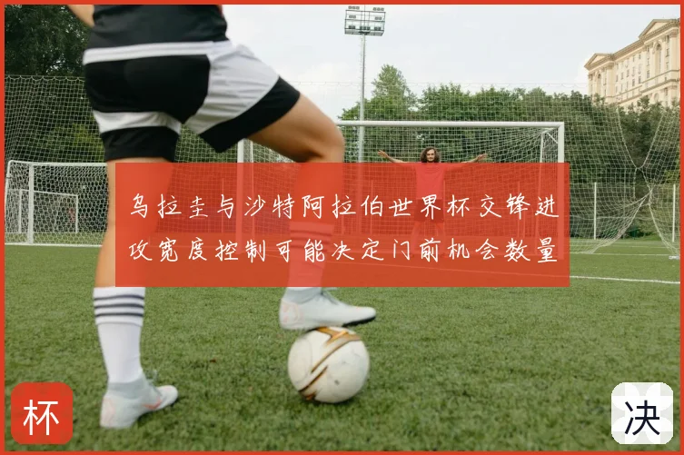 乌拉圭与沙特阿拉伯世界杯交锋进攻宽度控制可能决定门前机会数量