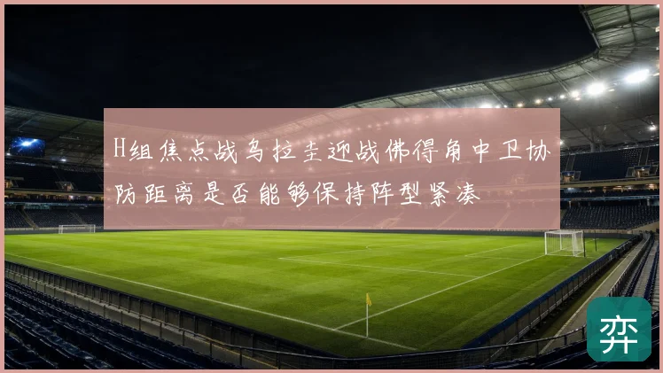 H组焦点战乌拉圭迎战佛得角中卫协防距离是否能够保持阵型紧凑