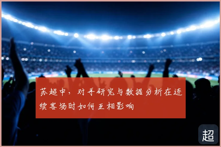 苏超中,对手研究与数据分析在连续客场时如何互相影响