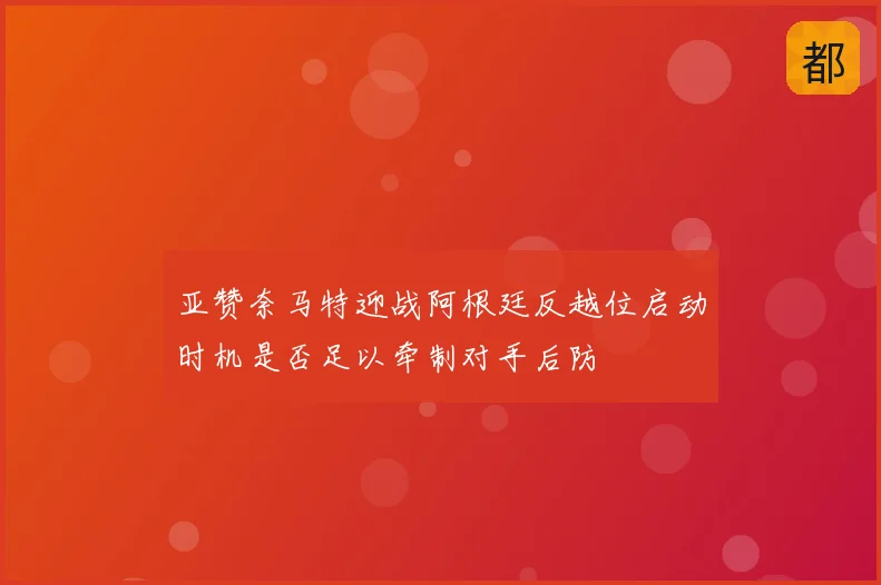 亚赞奈马特迎战阿根廷反越位启动时机是否足以牵制对手后防