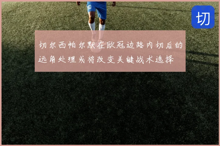 切尔西帕尔默在欧冠边路内切后的远角处理或将改变关键战术选择