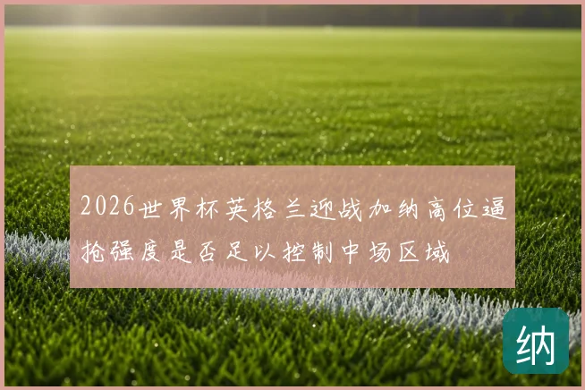 2026世界杯英格兰迎战加纳高位逼抢强度是否足以控制中场区域