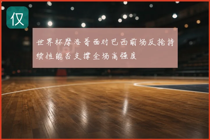世界杯摩洛哥面对巴西前场反抢持续性能否支撑全场高强度